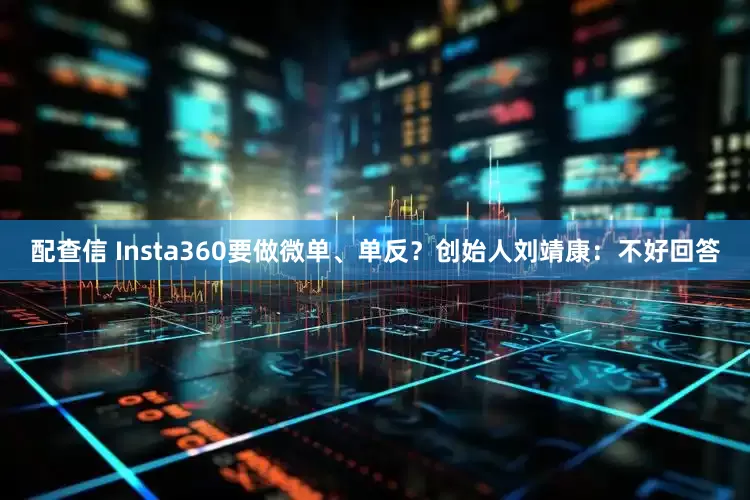 配查信 Insta360要做微单、单反？创始人刘靖康：不好回答