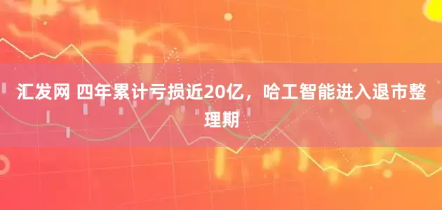 汇发网 四年累计亏损近20亿，哈工智能进入退市整理期