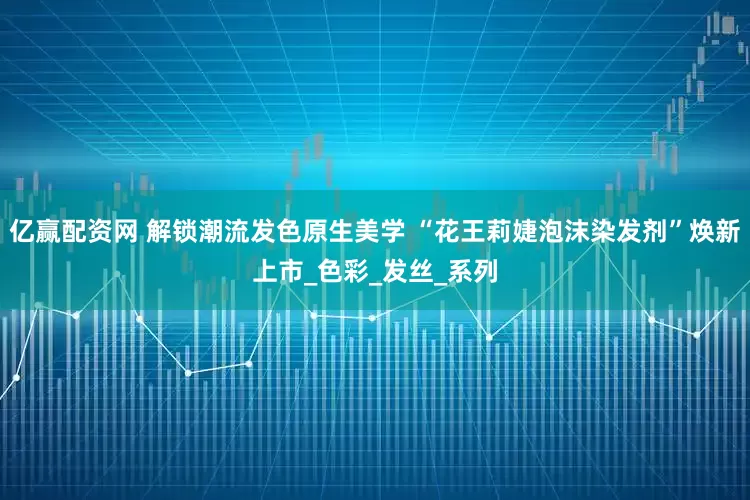 亿赢配资网 解锁潮流发色原生美学 “花王莉婕泡沫染发剂”焕新上市_色彩_发丝_系列