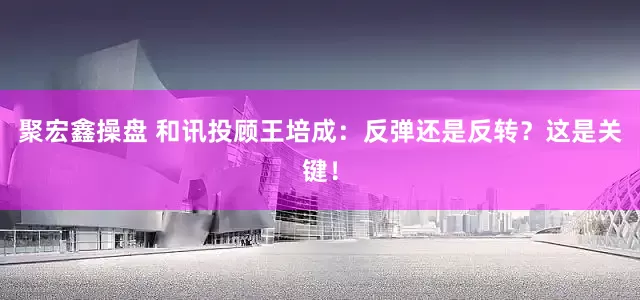 聚宏鑫操盘 和讯投顾王培成：反弹还是反转？这是关键！