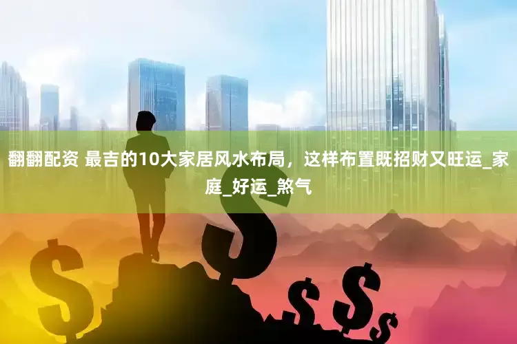翻翻配资 最吉的10大家居风水布局，这样布置既招财又旺运_家庭_好运_煞气