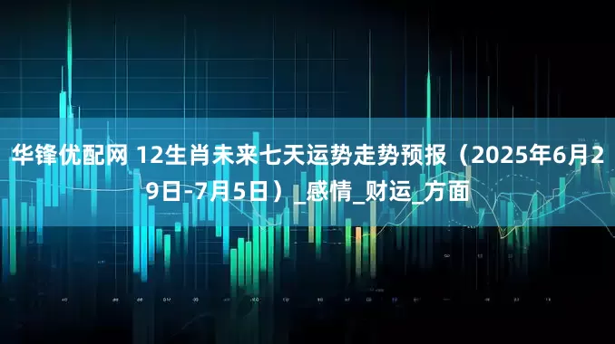 华锋优配网 12生肖未来七天运势走势预报（2025年6月29日-7月5日）_感情_财运_方面