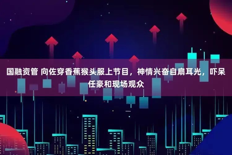 国融资管 向佐穿香蕉猴头服上节目，神情兴奋自扇耳光，吓呆任豪和现场观众