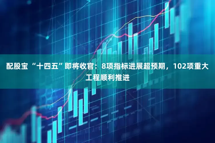 配股宝 “十四五”即将收官：8项指标进展超预期，102项重大工程顺利推进
