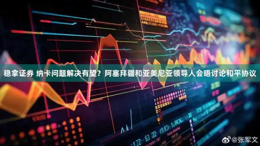 稳拿证券 纳卡问题解决有望？阿塞拜疆和亚美尼亚领导人会晤讨论和平协议