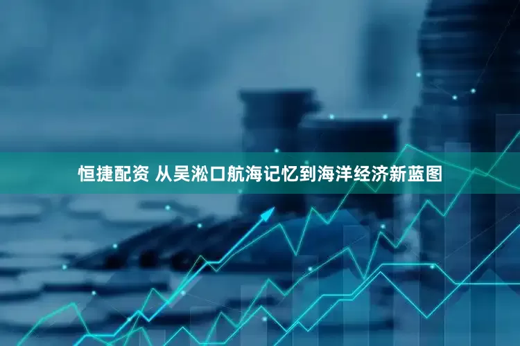 恒捷配资 从吴淞口航海记忆到海洋经济新蓝图
