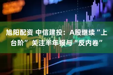 旭阳配资 中信建投：A股继续“上台阶” 关注半年报与“反内卷”
