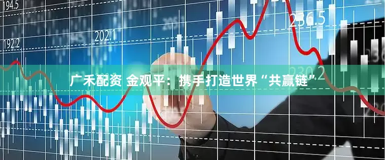 广禾配资 金观平：携手打造世界“共赢链”