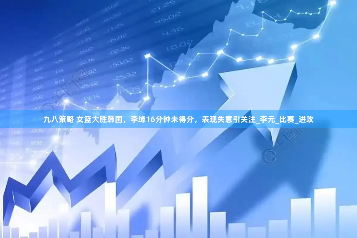 九八策略 女篮大胜韩国，李缘16分钟未得分，表现失意引关注_李元_比赛_进攻