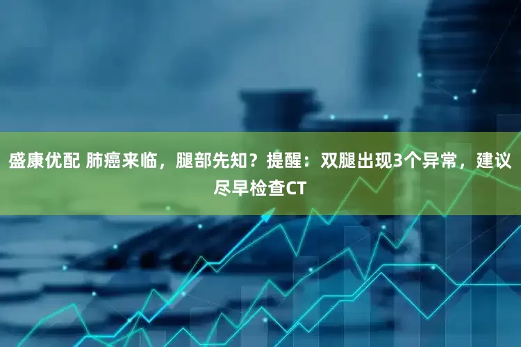 盛康优配 肺癌来临，腿部先知？提醒：双腿出现3个异常，建议尽早检查CT