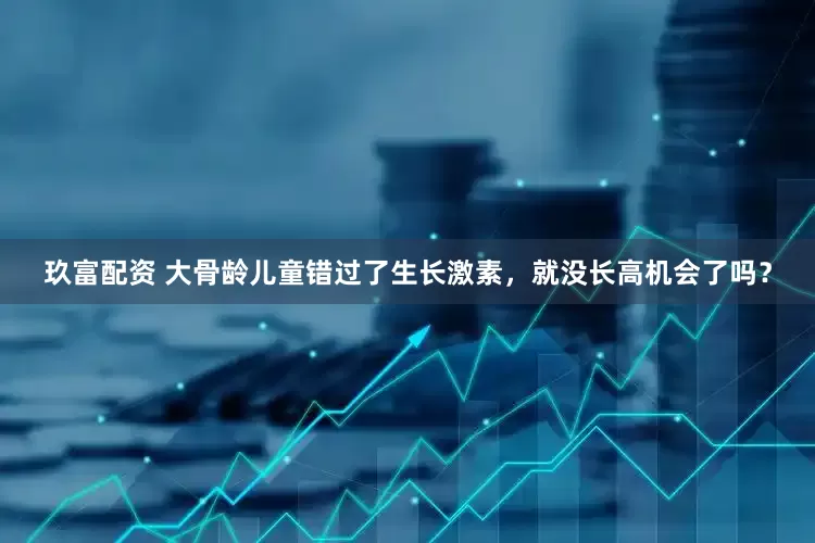 玖富配资 大骨龄儿童错过了生长激素，就没长高机会了吗？
