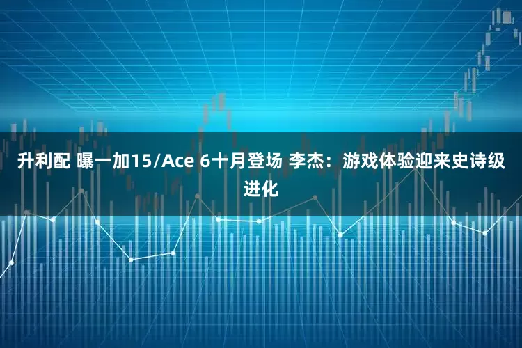 升利配 曝一加15/Ace 6十月登场 李杰：游戏体验迎来史诗级进化