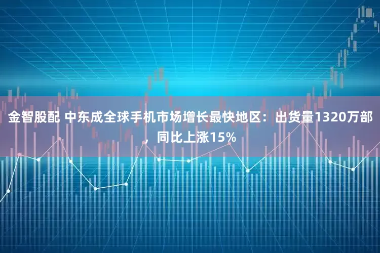 金智股配 中东成全球手机市场增长最快地区：出货量1320万部，同比上涨15%