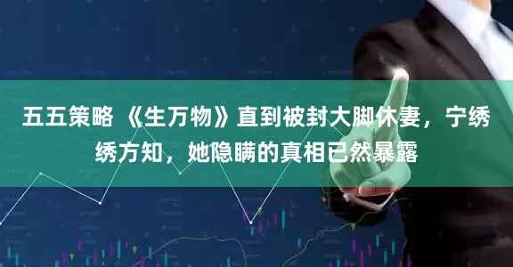 五五策略 《生万物》直到被封大脚休妻，宁绣绣方知，她隐瞒的真相已然暴露