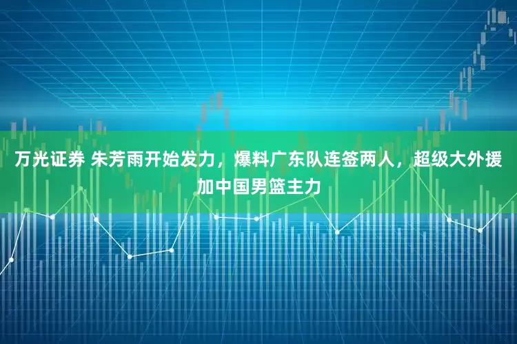 万光证券 朱芳雨开始发力，爆料广东队连签两人，超级大外援加中国男篮主力