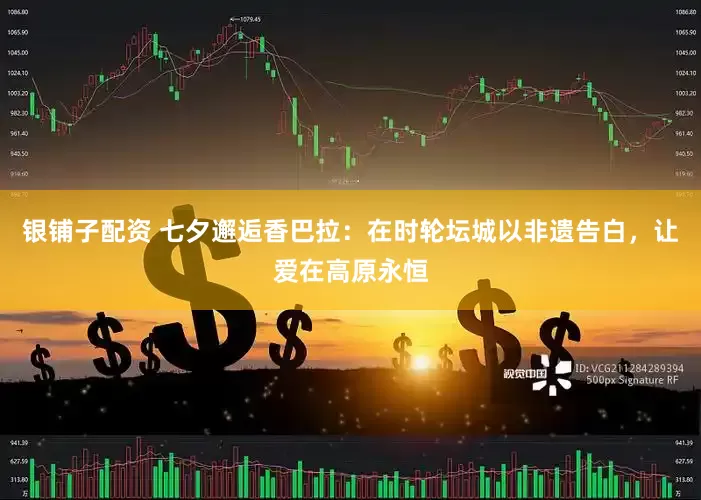 银铺子配资 七夕邂逅香巴拉：在时轮坛城以非遗告白，让爱在高原永恒
