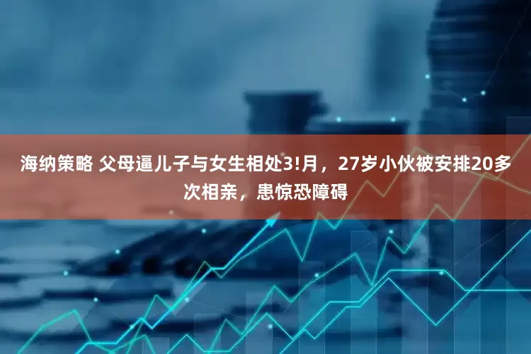 海纳策略 父母逼儿子与女生相处3!月，27岁小伙被安排20多次相亲，患惊恐障碍