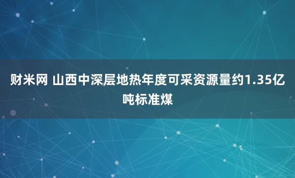 财米网 山西中深层地热年度可采资源量约1.35亿吨标准煤