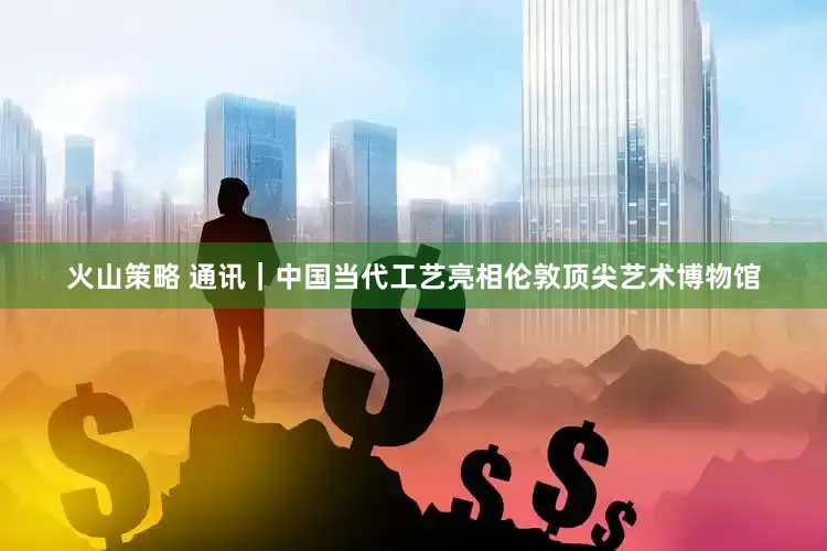 火山策略 通讯｜中国当代工艺亮相伦敦顶尖艺术博物馆