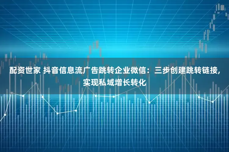 配资世家 抖音信息流广告跳转企业微信：三步创建跳转链接,实现私域增长转化