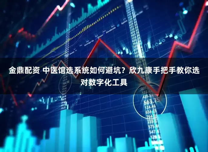 金鼎配资 中医馆选系统如何避坑？欣九康手把手教你选对数字化工具