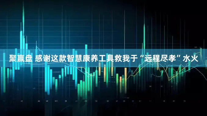 聚赢盘 感谢这款智慧康养工具救我于“远程尽孝”水火
