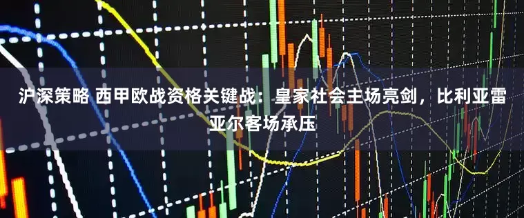 沪深策略 西甲欧战资格关键战：皇家社会主场亮剑，比利亚雷亚尔客场承压