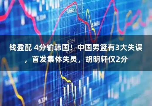 钱盈配 4分输韩国！中国男篮有3大失误，首发集体失灵，胡明轩仅2分