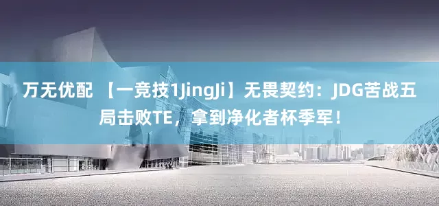 万无优配 【一竞技1JingJi】无畏契约：JDG苦战五局击败TE，拿到净化者杯季军！
