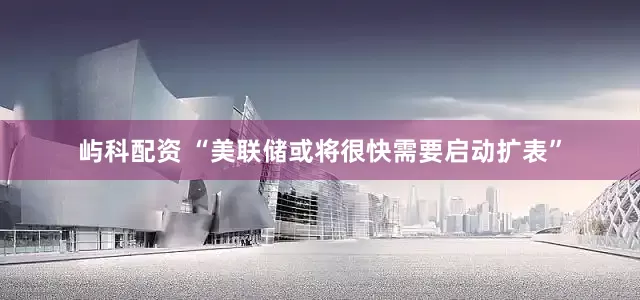屿科配资 “美联储或将很快需要启动扩表”