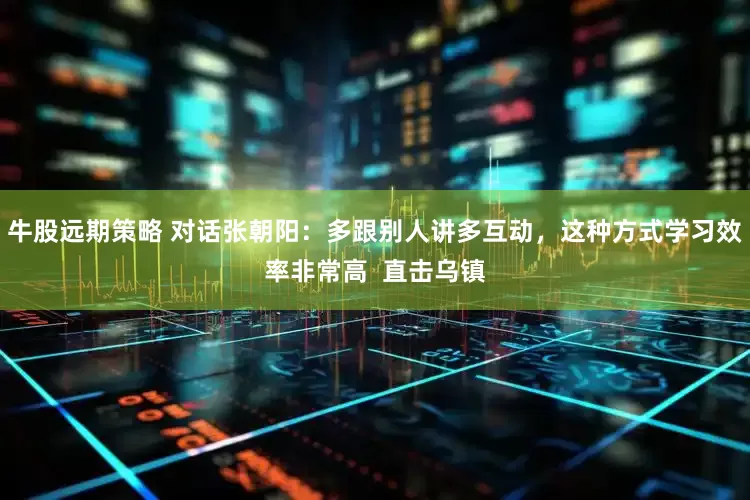 牛股远期策略 对话张朝阳：多跟别人讲多互动，这种方式学习效率非常高  直击乌镇