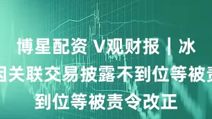 博星配资 V观财报｜冰山冷热因关联交易披露不到位等被责令改正